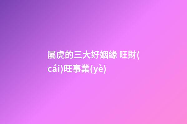 屬虎的三大好姻緣 旺財(cái)旺事業(yè)